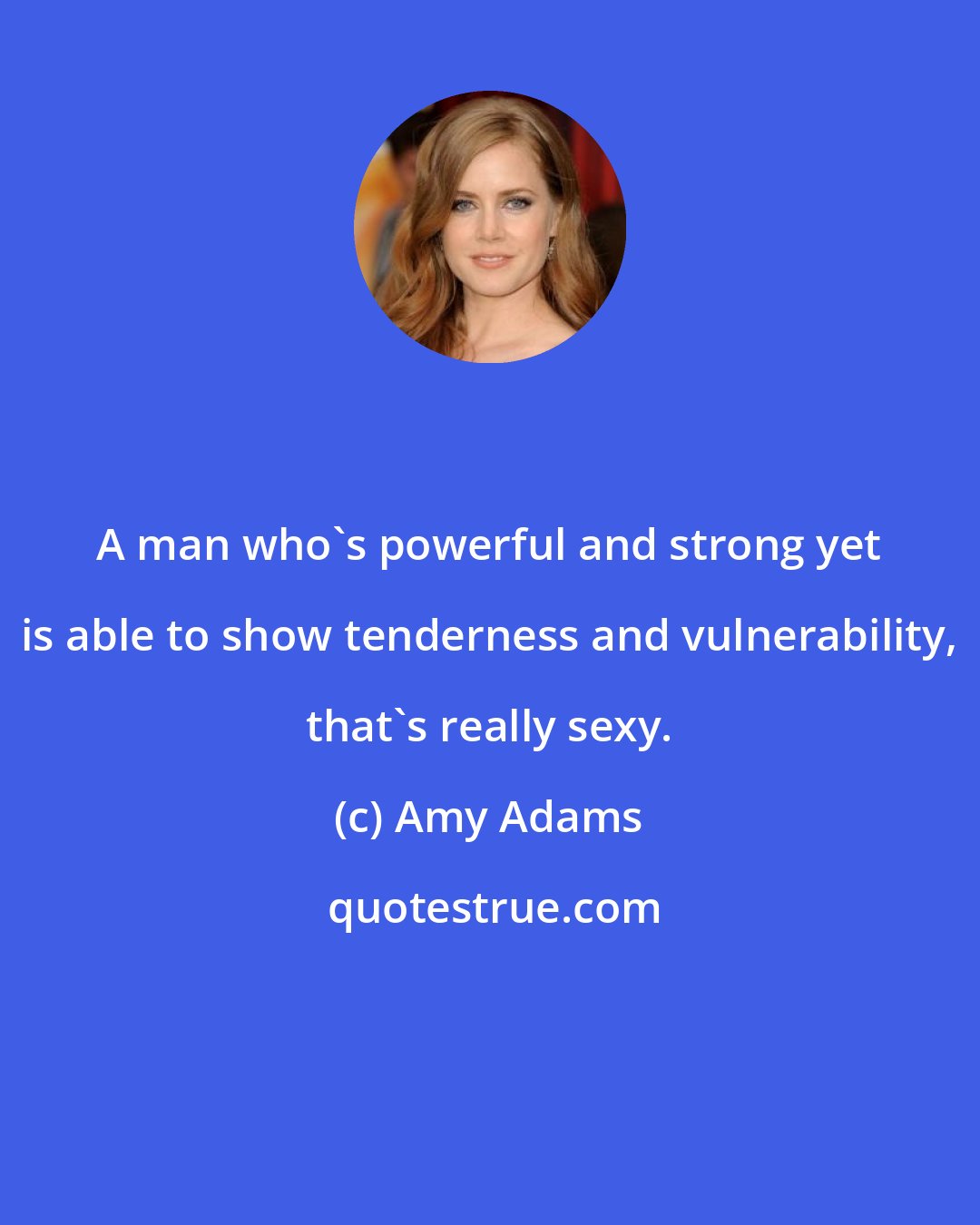 Amy Adams: A man who's powerful and strong yet is able to show tenderness and vulnerability, that's really sexy.
