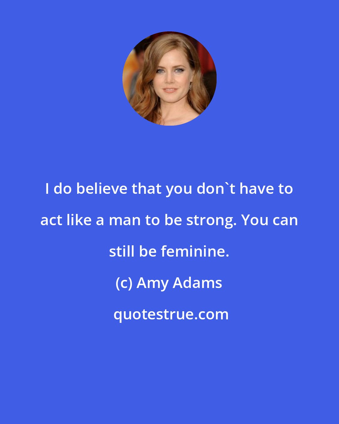 Amy Adams: I do believe that you don't have to act like a man to be strong. You can still be feminine.