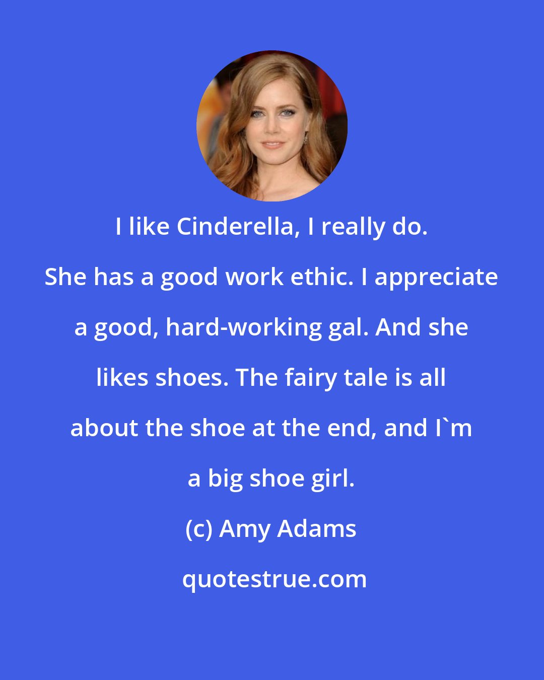 Amy Adams: I like Cinderella, I really do. She has a good work ethic. I appreciate a good, hard-working gal. And she likes shoes. The fairy tale is all about the shoe at the end, and I'm a big shoe girl.