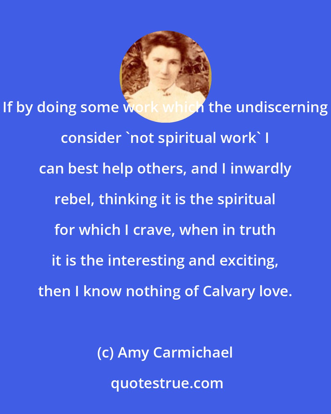 Amy Carmichael: If by doing some work which the undiscerning consider 'not spiritual work' I can best help others, and I inwardly rebel, thinking it is the spiritual for which I crave, when in truth it is the interesting and exciting, then I know nothing of Calvary love.