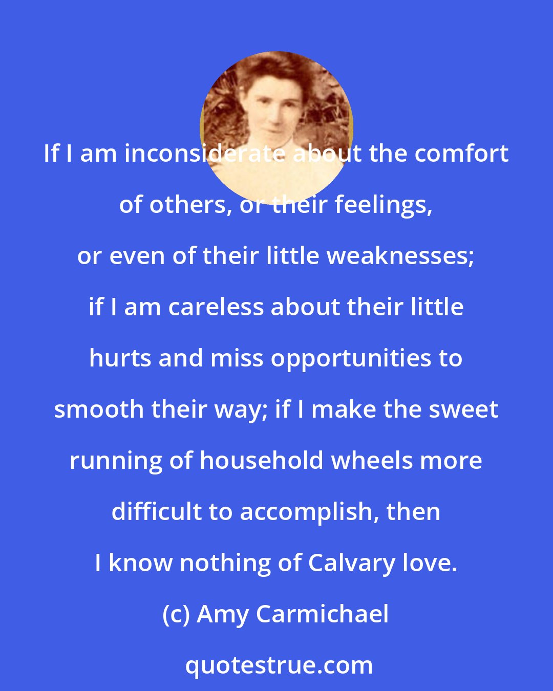 Amy Carmichael: If I am inconsiderate about the comfort of others, or their feelings, or even of their little weaknesses; if I am careless about their little hurts and miss opportunities to smooth their way; if I make the sweet running of household wheels more difficult to accomplish, then I know nothing of Calvary love.