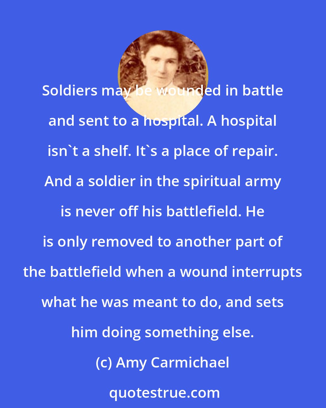 Amy Carmichael: Soldiers may be wounded in battle and sent to a hospital. A hospital isn't a shelf. It's a place of repair. And a soldier in the spiritual army is never off his battlefield. He is only removed to another part of the battlefield when a wound interrupts what he was meant to do, and sets him doing something else.