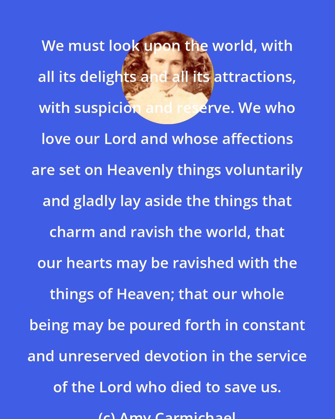 Amy Carmichael: We must look upon the world, with all its delights and all its attractions, with suspicion and reserve. We who love our Lord and whose affections are set on Heavenly things voluntarily and gladly lay aside the things that charm and ravish the world, that our hearts may be ravished with the things of Heaven; that our whole being may be poured forth in constant and unreserved devotion in the service of the Lord who died to save us.