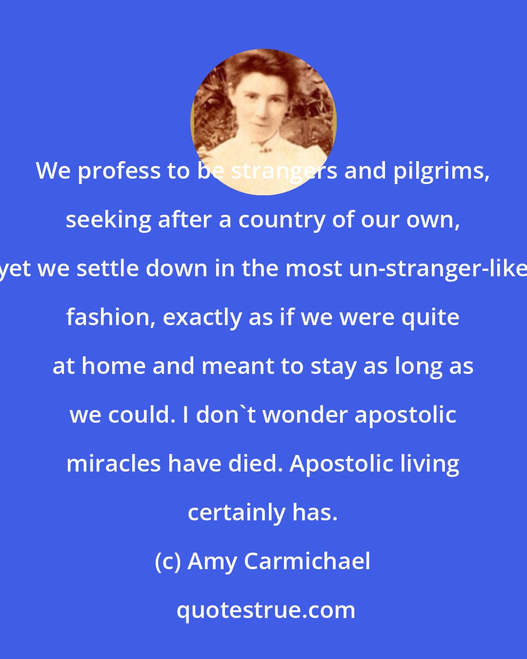 Amy Carmichael: We profess to be strangers and pilgrims, seeking after a country of our own, yet we settle down in the most un-stranger-like fashion, exactly as if we were quite at home and meant to stay as long as we could. I don't wonder apostolic miracles have died. Apostolic living certainly has.