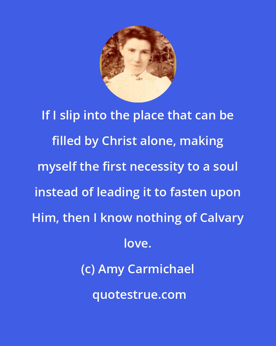 Amy Carmichael: If I slip into the place that can be filled by Christ alone, making myself the first necessity to a soul instead of leading it to fasten upon Him, then I know nothing of Calvary love.