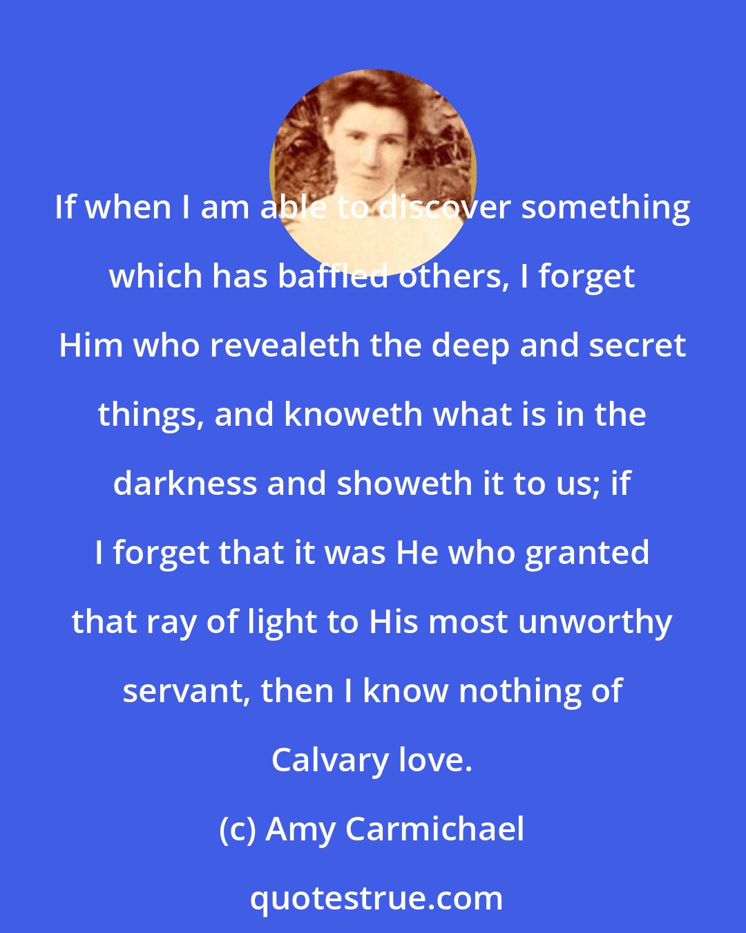 Amy Carmichael: If when I am able to discover something which has baffled others, I forget Him who revealeth the deep and secret things, and knoweth what is in the darkness and showeth it to us; if I forget that it was He who granted that ray of light to His most unworthy servant, then I know nothing of Calvary love.