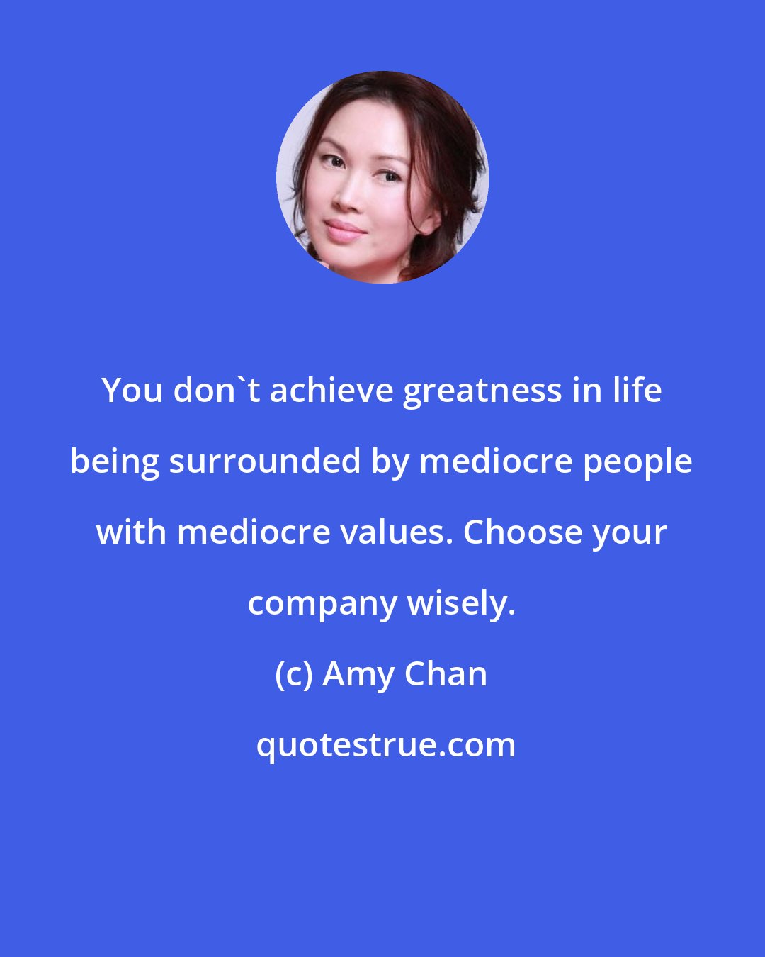 Amy Chan: You don't achieve greatness in life being surrounded by mediocre people with mediocre values. Choose your company wisely.