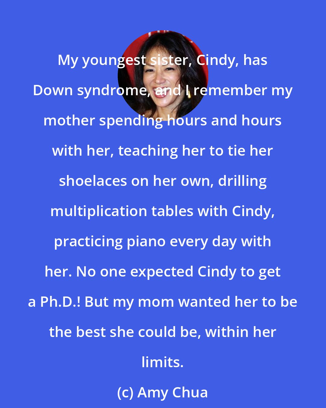 Amy Chua: My youngest sister, Cindy, has Down syndrome, and I remember my mother spending hours and hours with her, teaching her to tie her shoelaces on her own, drilling multiplication tables with Cindy, practicing piano every day with her. No one expected Cindy to get a Ph.D.! But my mom wanted her to be the best she could be, within her limits.