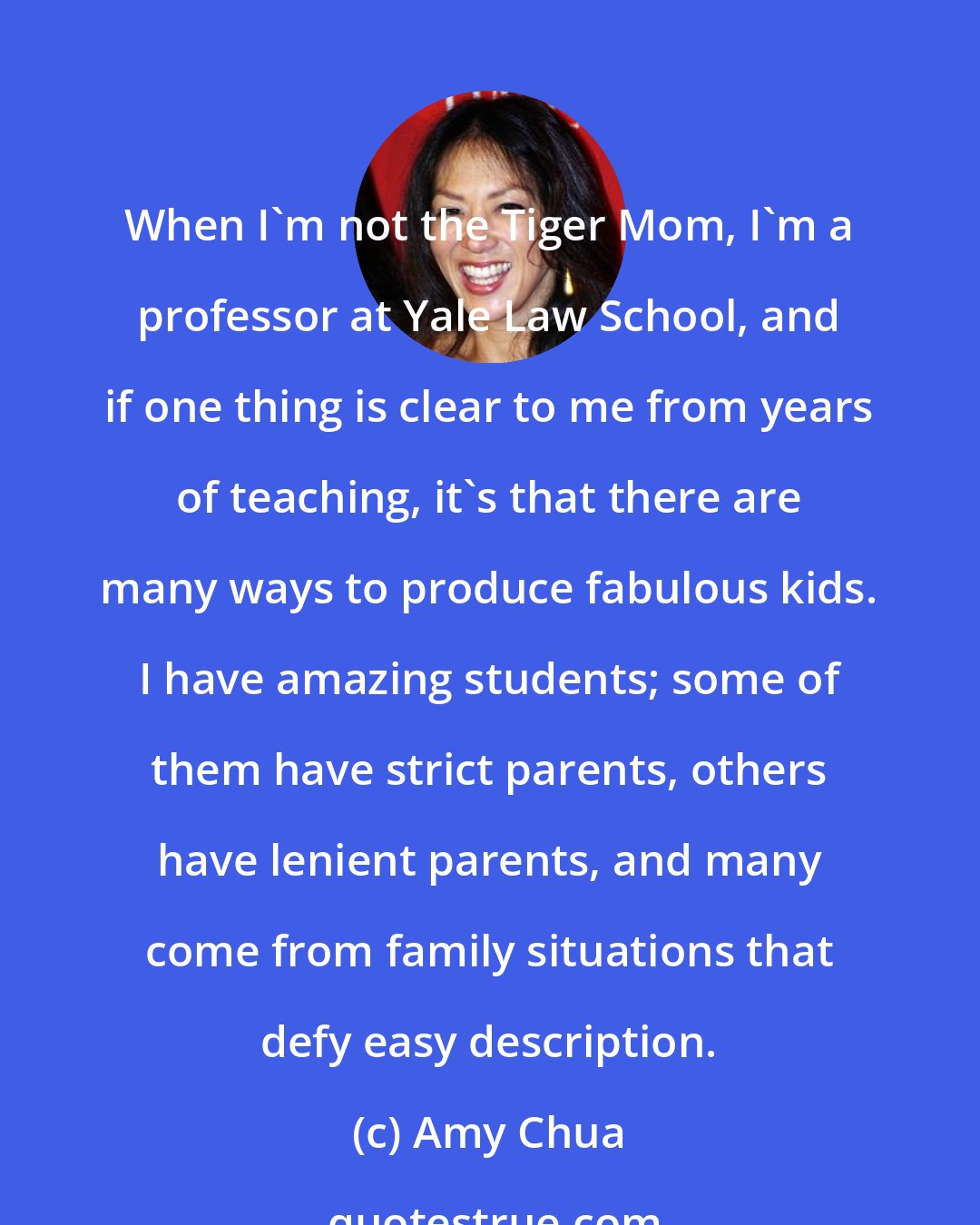 Amy Chua: When I'm not the Tiger Mom, I'm a professor at Yale Law School, and if one thing is clear to me from years of teaching, it's that there are many ways to produce fabulous kids. I have amazing students; some of them have strict parents, others have lenient parents, and many come from family situations that defy easy description.