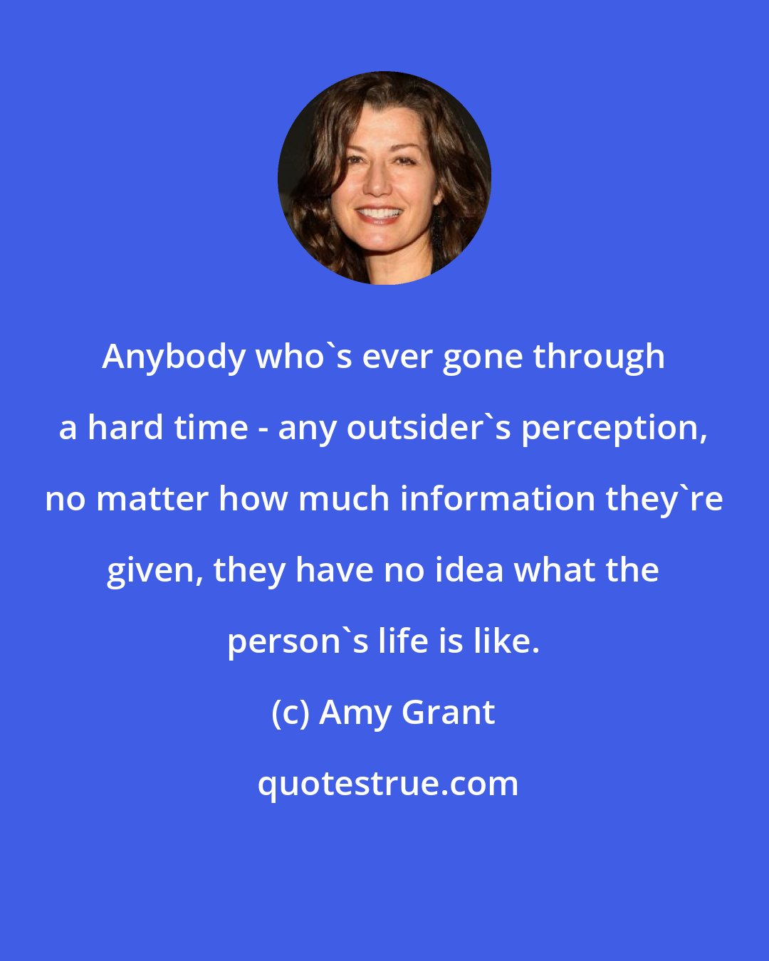 Amy Grant: Anybody who's ever gone through a hard time - any outsider's perception, no matter how much information they're given, they have no idea what the person's life is like.