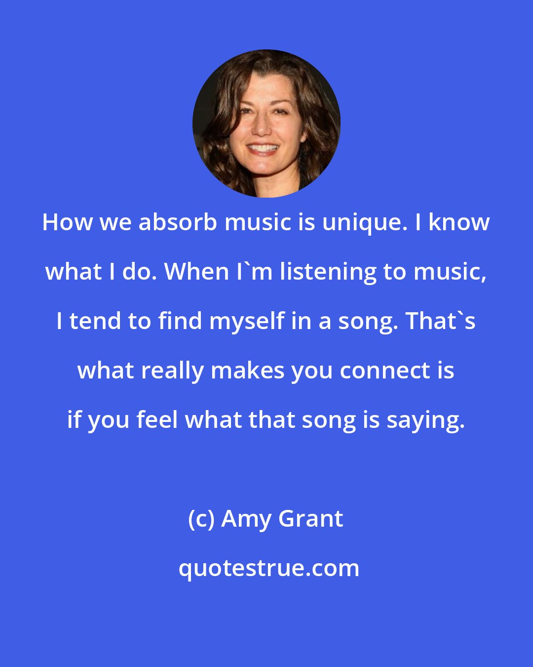 Amy Grant: How we absorb music is unique. I know what I do. When I'm listening to music, I tend to find myself in a song. That's what really makes you connect is if you feel what that song is saying.