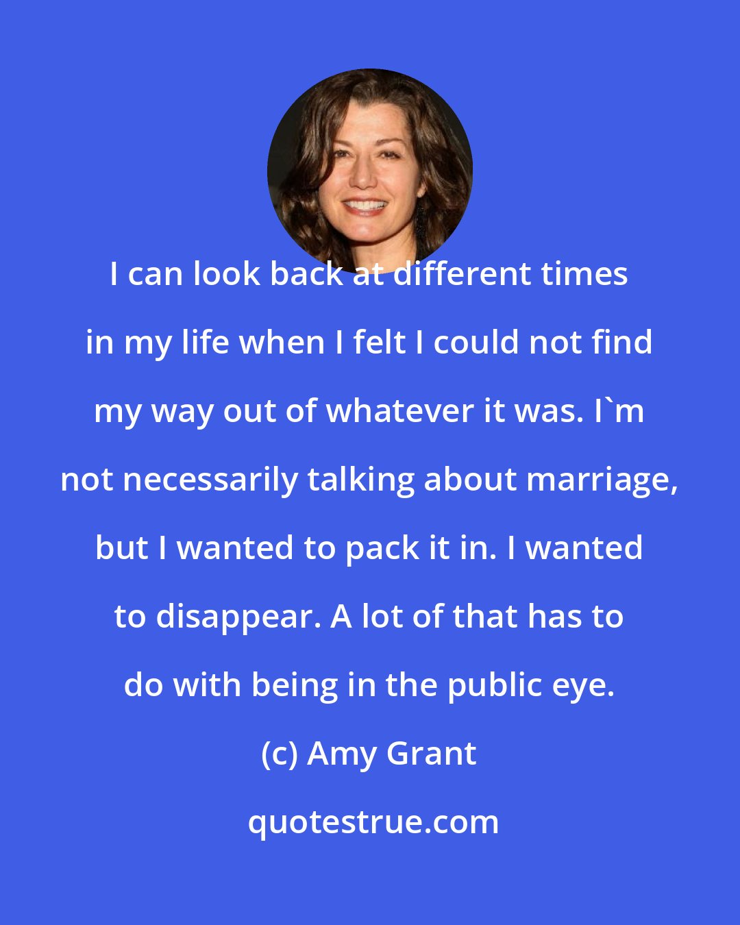 Amy Grant: I can look back at different times in my life when I felt I could not find my way out of whatever it was. I'm not necessarily talking about marriage, but I wanted to pack it in. I wanted to disappear. A lot of that has to do with being in the public eye.