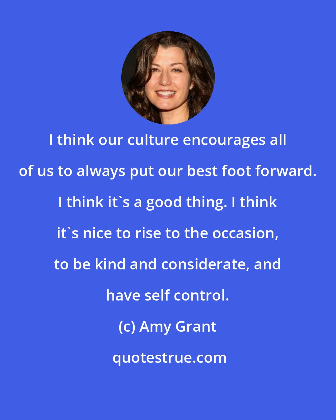 Amy Grant: I think our culture encourages all of us to always put our best foot forward. I think it's a good thing. I think it's nice to rise to the occasion, to be kind and considerate, and have self control.