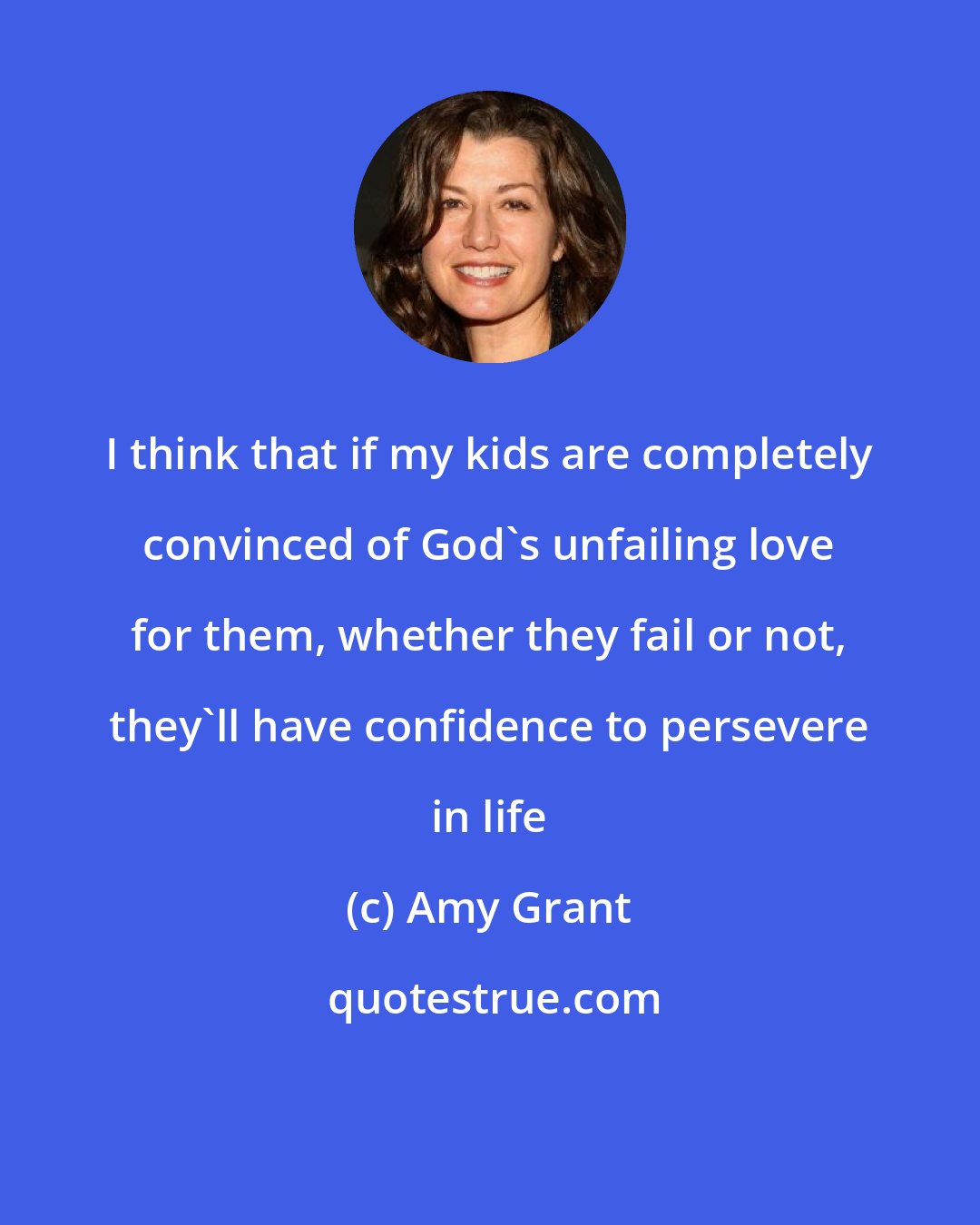 Amy Grant: I think that if my kids are completely convinced of God's unfailing love for them, whether they fail or not, they'll have confidence to persevere in life