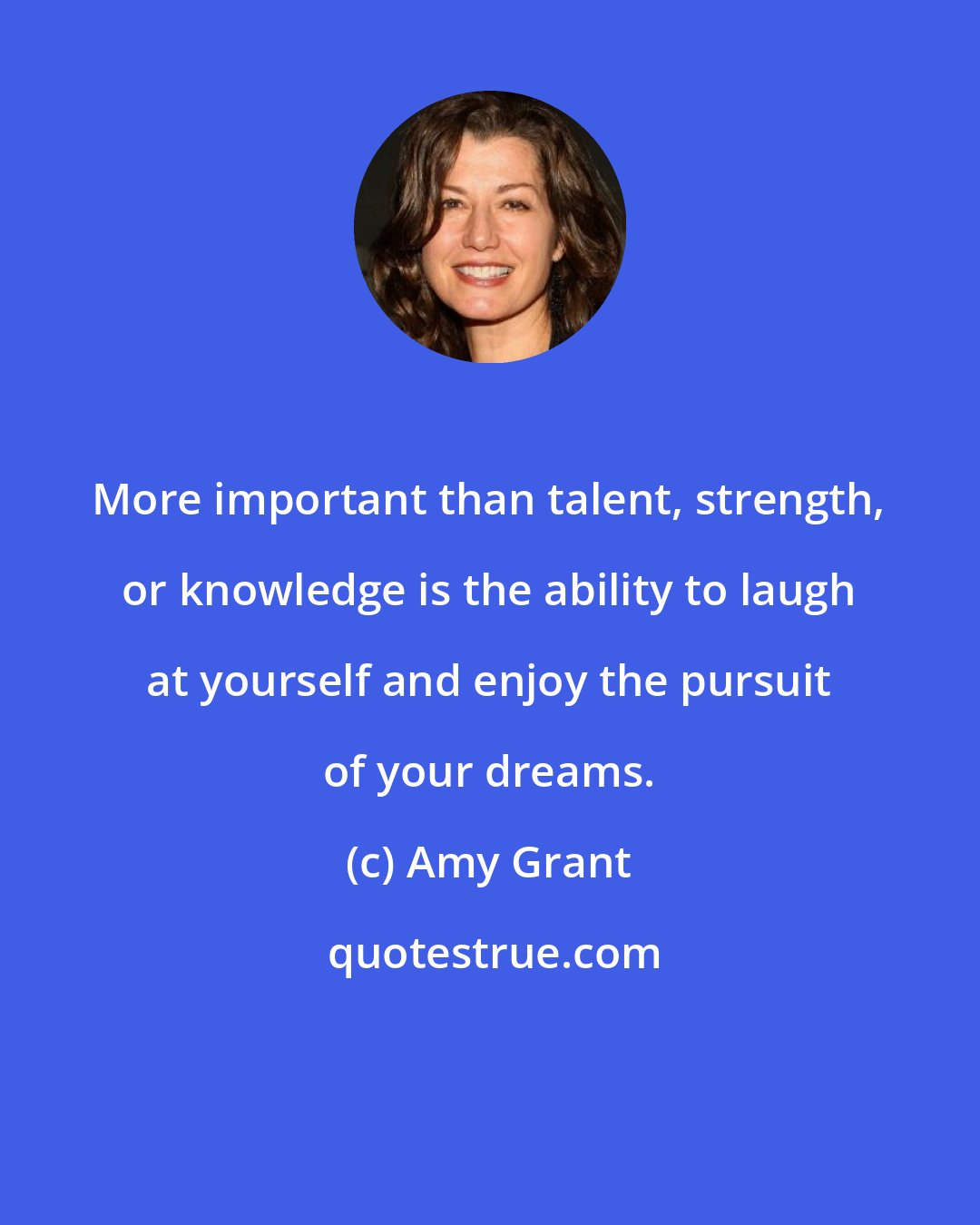 Amy Grant: More important than talent, strength, or knowledge is the ability to laugh at yourself and enjoy the pursuit of your dreams.