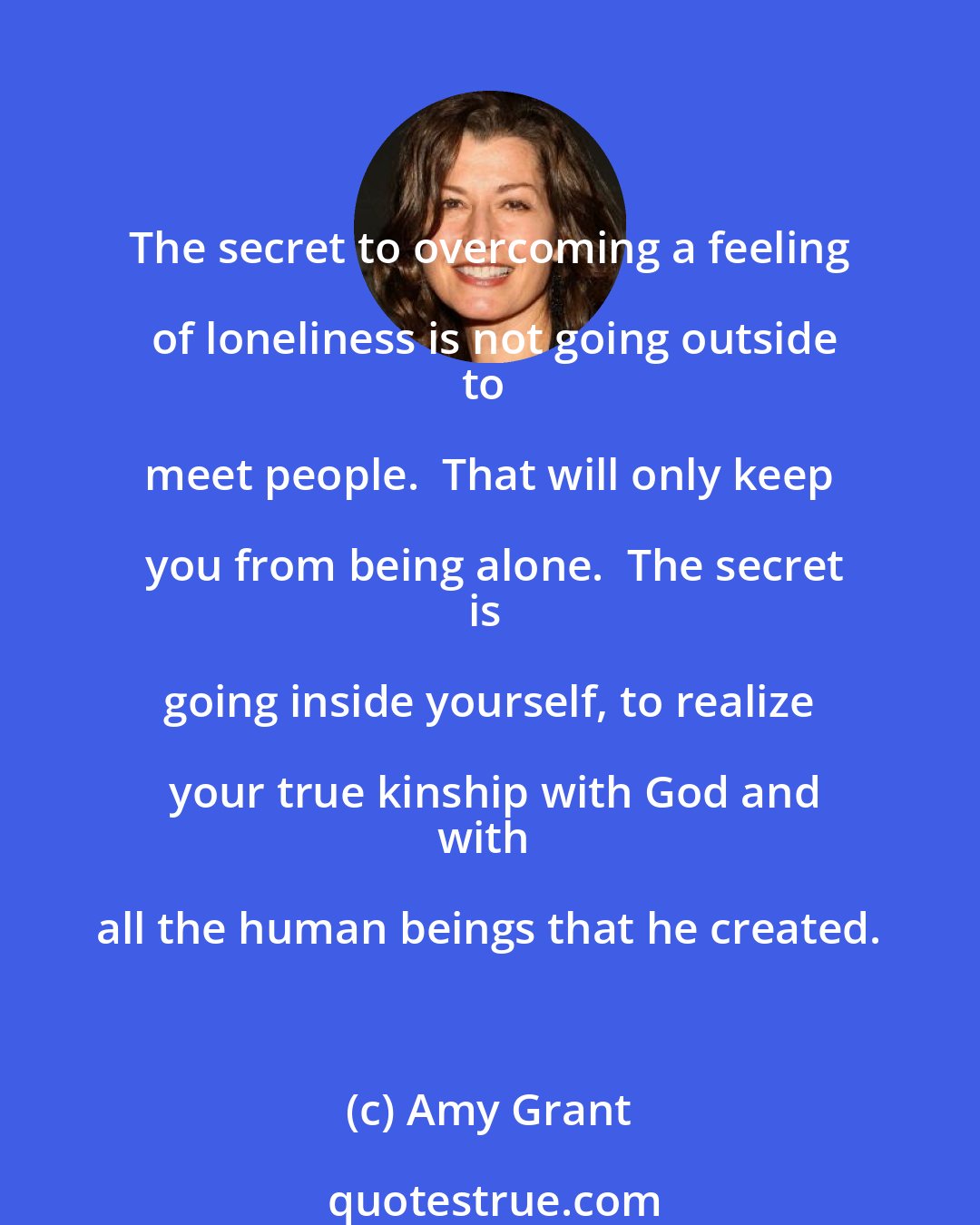 Amy Grant: The secret to overcoming a feeling of loneliness is not going outside
to meet people.  That will only keep you from being alone.  The secret
is going inside yourself, to realize your true kinship with God and
with all the human beings that he created.
