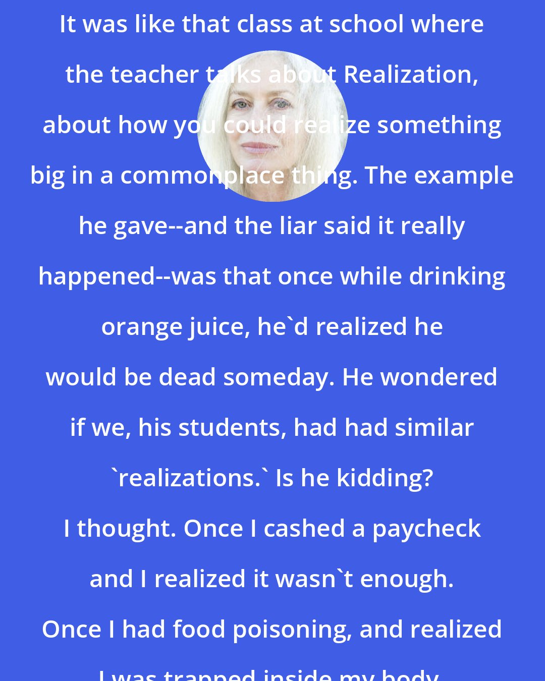 Amy Hempel: It was like that class at school where the teacher talks about Realization, about how you could realize something big in a commonplace thing. The example he gave--and the liar said it really happened--was that once while drinking orange juice, he'd realized he would be dead someday. He wondered if we, his students, had had similar 'realizations.' Is he kidding? I thought. Once I cashed a paycheck and I realized it wasn't enough. Once I had food poisoning, and realized I was trapped inside my body.