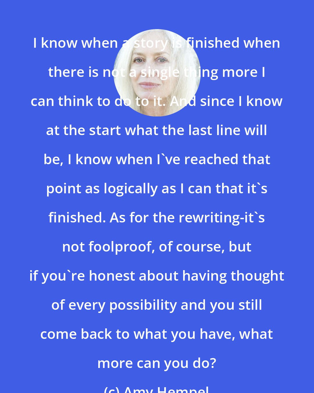 Amy Hempel: I know when a story is finished when there is not a single thing more I can think to do to it. And since I know at the start what the last line will be, I know when I've reached that point as logically as I can that it's finished. As for the rewriting-it's not foolproof, of course, but if you're honest about having thought of every possibility and you still come back to what you have, what more can you do?