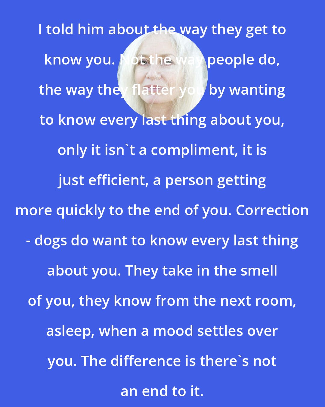 Amy Hempel: I told him about the way they get to know you. Not the way people do, the way they flatter you by wanting to know every last thing about you, only it isn't a compliment, it is just efficient, a person getting more quickly to the end of you. Correction - dogs do want to know every last thing about you. They take in the smell of you, they know from the next room, asleep, when a mood settles over you. The difference is there's not an end to it.