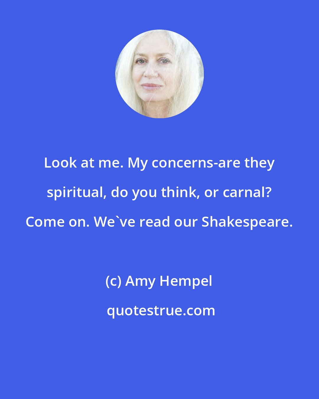 Amy Hempel: Look at me. My concerns-are they spiritual, do you think, or carnal? Come on. We've read our Shakespeare.