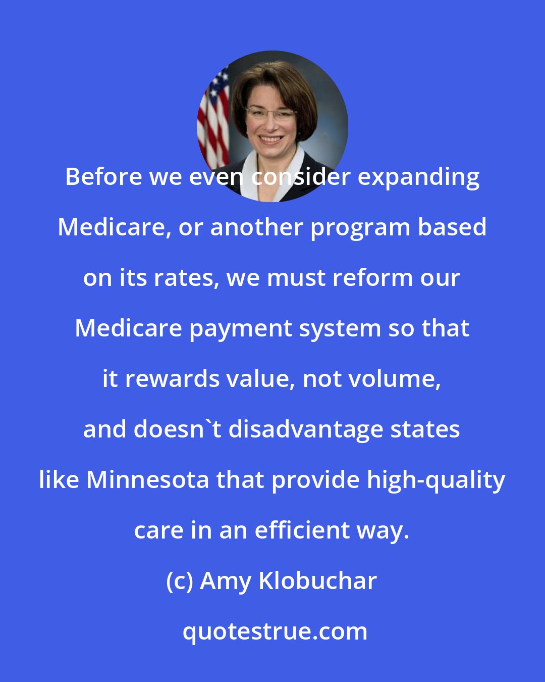 Amy Klobuchar: Before we even consider expanding Medicare, or another program based on its rates, we must reform our Medicare payment system so that it rewards value, not volume, and doesn't disadvantage states like Minnesota that provide high-quality care in an efficient way.