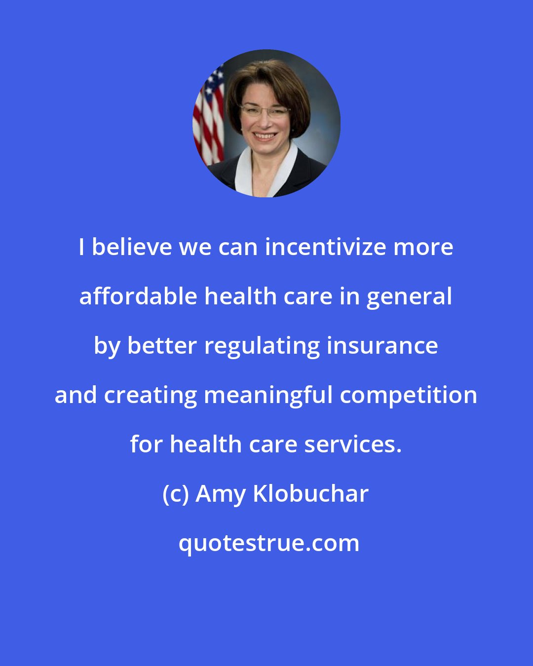 Amy Klobuchar: I believe we can incentivize more affordable health care in general by better regulating insurance and creating meaningful competition for health care services.