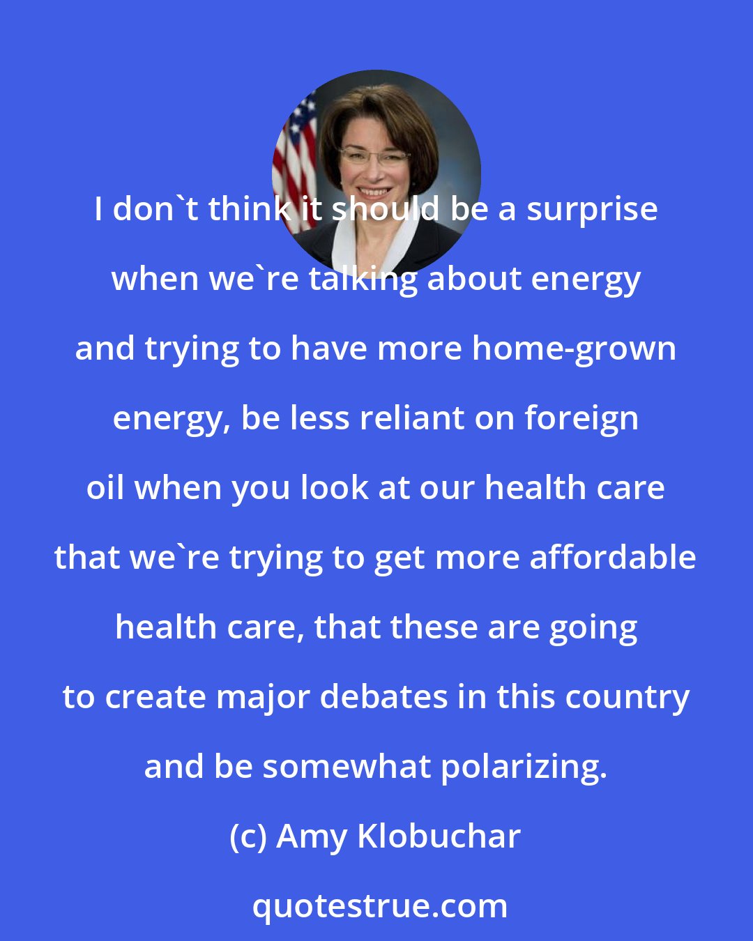 Amy Klobuchar: I don't think it should be a surprise when we're talking about energy and trying to have more home-grown energy, be less reliant on foreign oil when you look at our health care that we're trying to get more affordable health care, that these are going to create major debates in this country and be somewhat polarizing.
