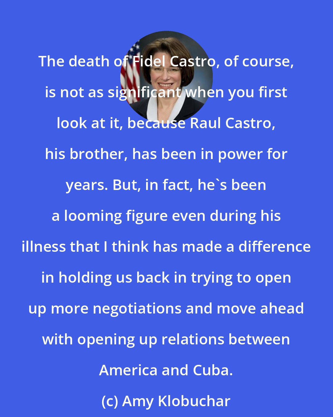 Amy Klobuchar: The death of Fidel Castro, of course, is not as significant when you first look at it, because Raul Castro, his brother, has been in power for years. But, in fact, he's been a looming figure even during his illness that I think has made a difference in holding us back in trying to open up more negotiations and move ahead with opening up relations between America and Cuba.