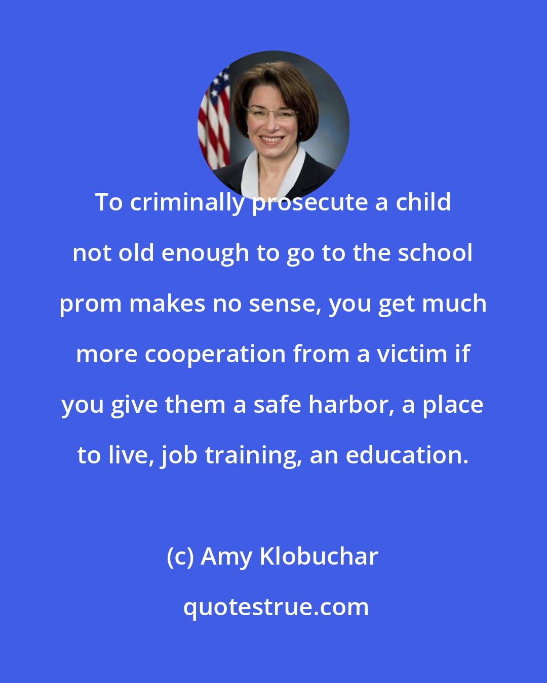 Amy Klobuchar: To criminally prosecute a child not old enough to go to the school prom makes no sense, you get much more cooperation from a victim if you give them a safe harbor, a place to live, job training, an education.