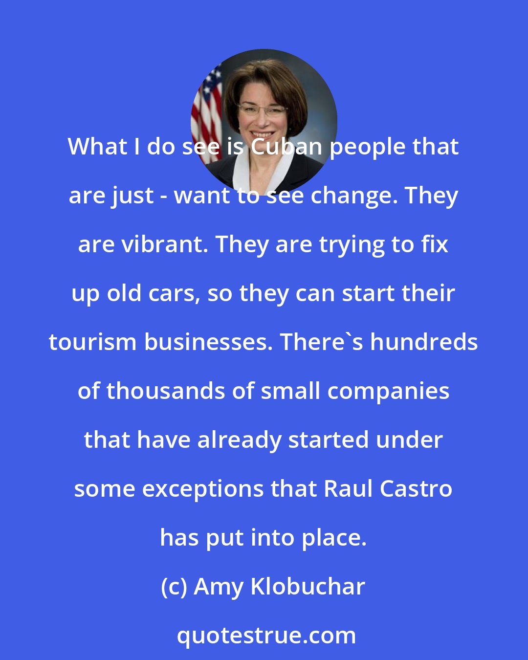 Amy Klobuchar: What I do see is Cuban people that are just - want to see change. They are vibrant. They are trying to fix up old cars, so they can start their tourism businesses. There's hundreds of thousands of small companies that have already started under some exceptions that Raul Castro has put into place.