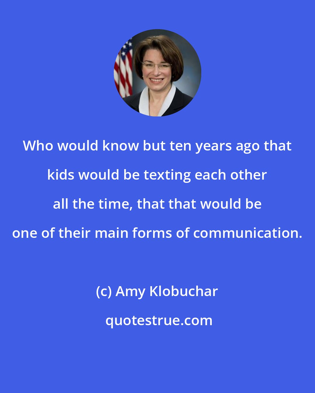 Amy Klobuchar: Who would know but ten years ago that kids would be texting each other all the time, that that would be one of their main forms of communication.