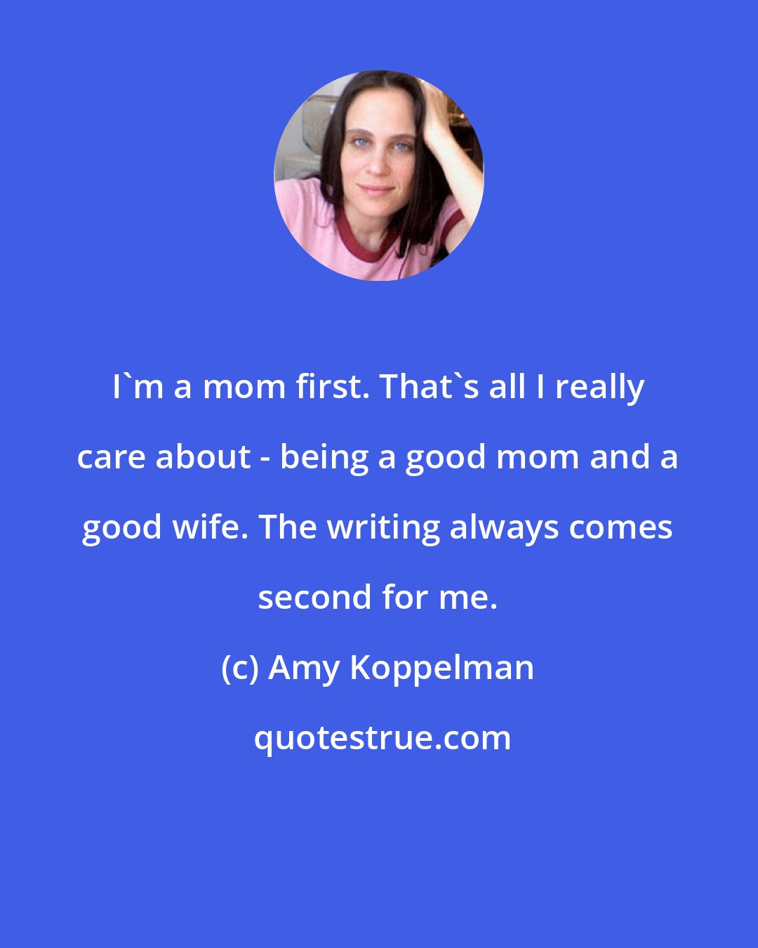 Amy Koppelman: I'm a mom first. That's all I really care about - being a good mom and a good wife. The writing always comes second for me.