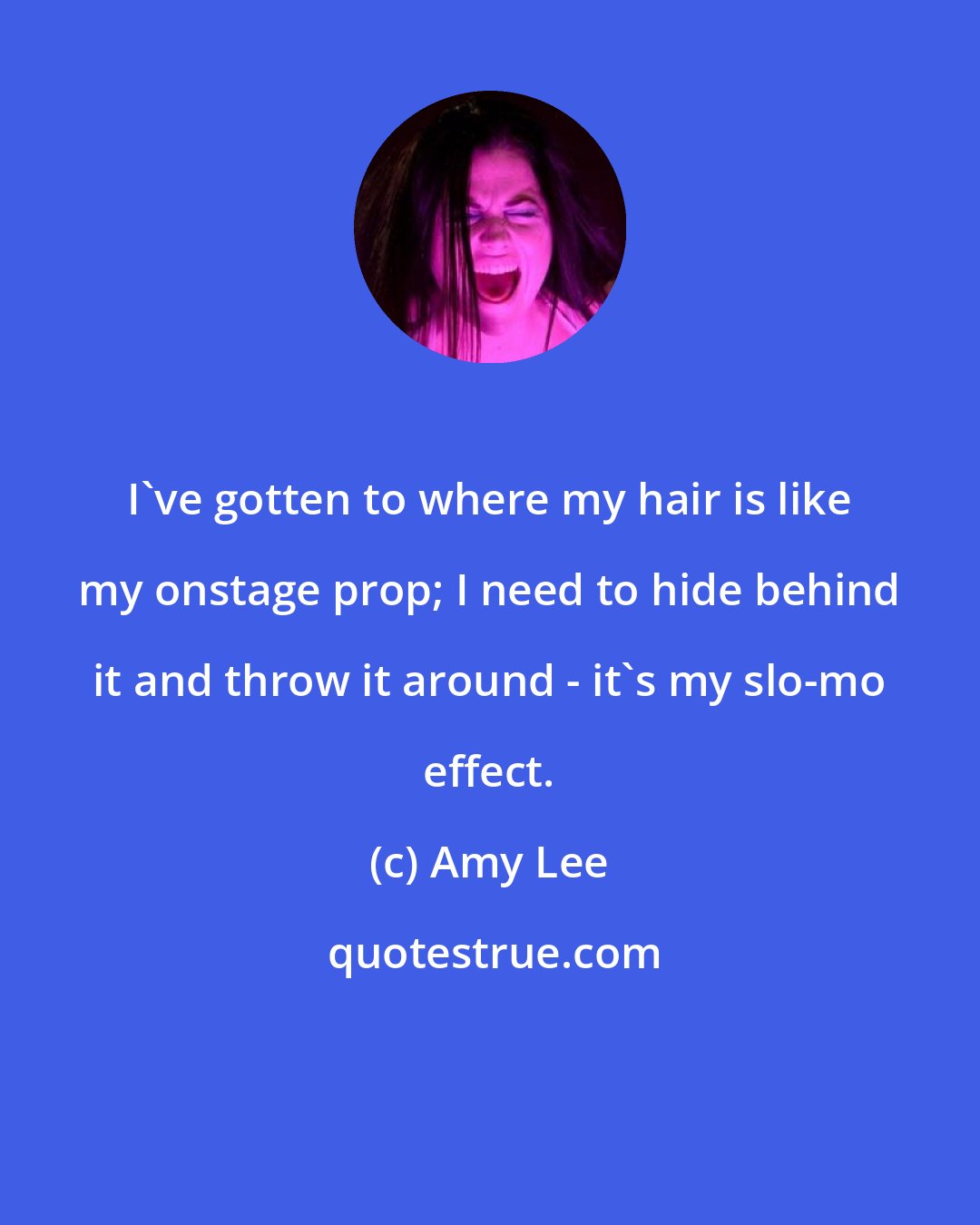 Amy Lee: I've gotten to where my hair is like my onstage prop; I need to hide behind it and throw it around - it's my slo-mo effect.