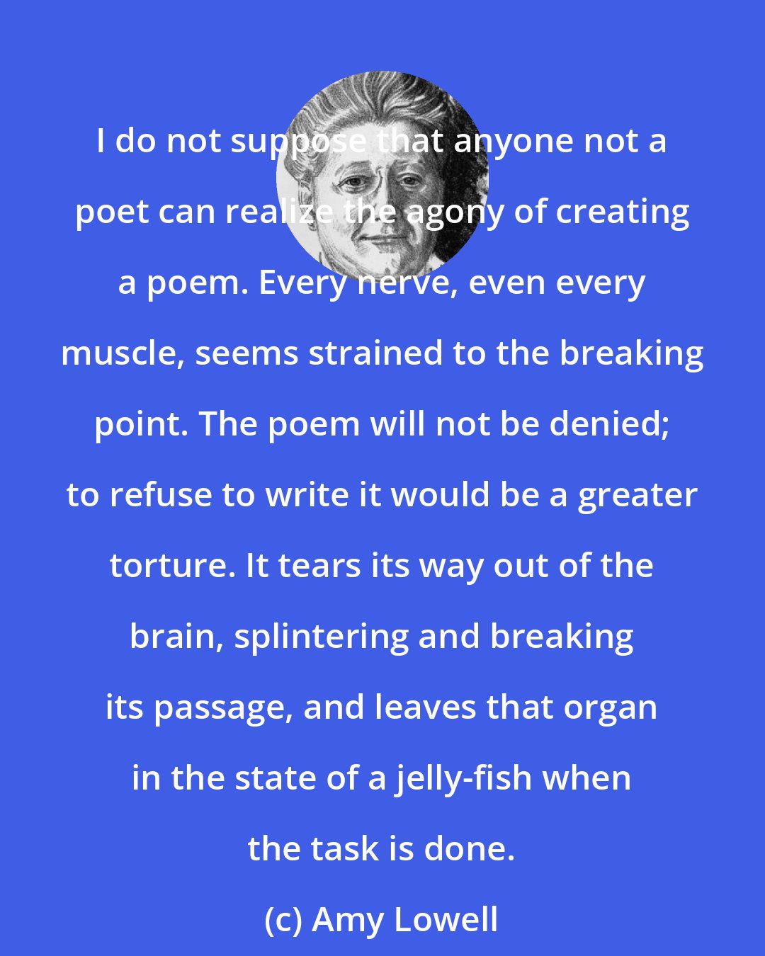 Amy Lowell: I do not suppose that anyone not a poet can realize the agony of creating a poem. Every nerve, even every muscle, seems strained to the breaking point. The poem will not be denied; to refuse to write it would be a greater torture. It tears its way out of the brain, splintering and breaking its passage, and leaves that organ in the state of a jelly-fish when the task is done.