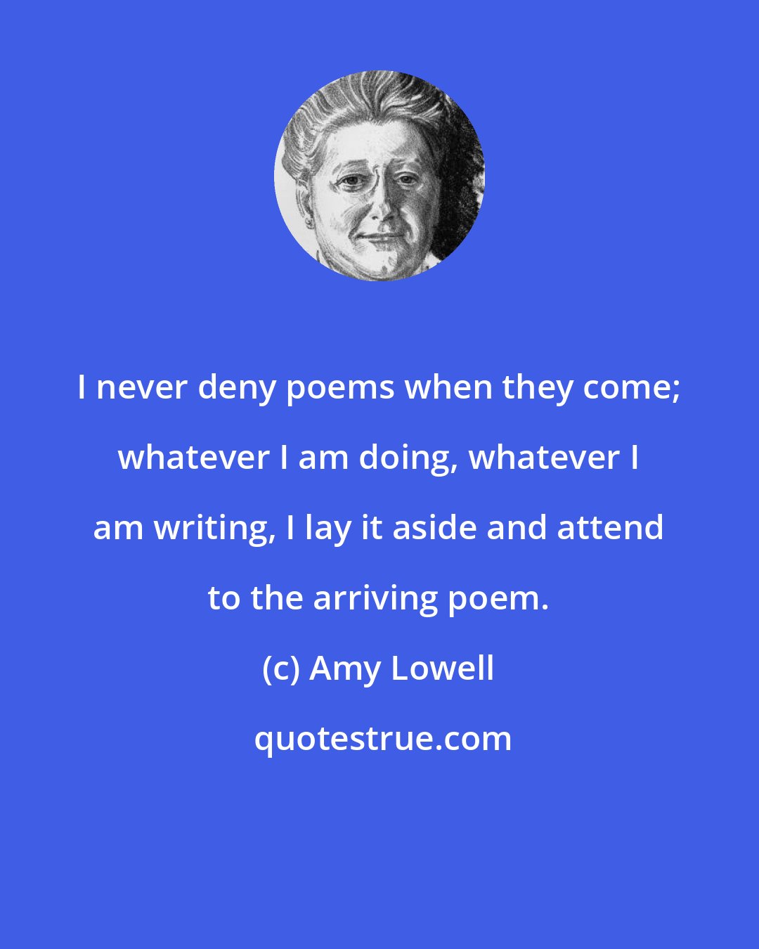 Amy Lowell: I never deny poems when they come; whatever I am doing, whatever I am writing, I lay it aside and attend to the arriving poem.