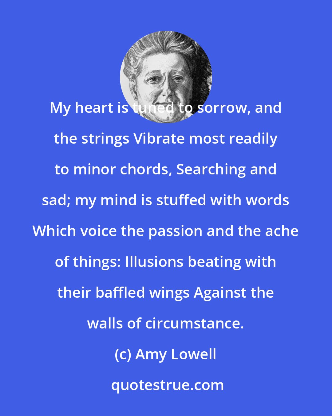 Amy Lowell: My heart is tuned to sorrow, and the strings Vibrate most readily to minor chords, Searching and sad; my mind is stuffed with words Which voice the passion and the ache of things: Illusions beating with their baffled wings Against the walls of circumstance.