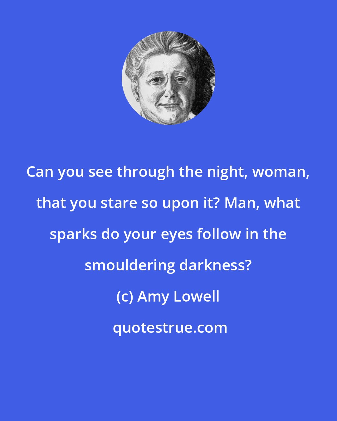 Amy Lowell: Can you see through the night, woman, that you stare so upon it? Man, what sparks do your eyes follow in the smouldering darkness?