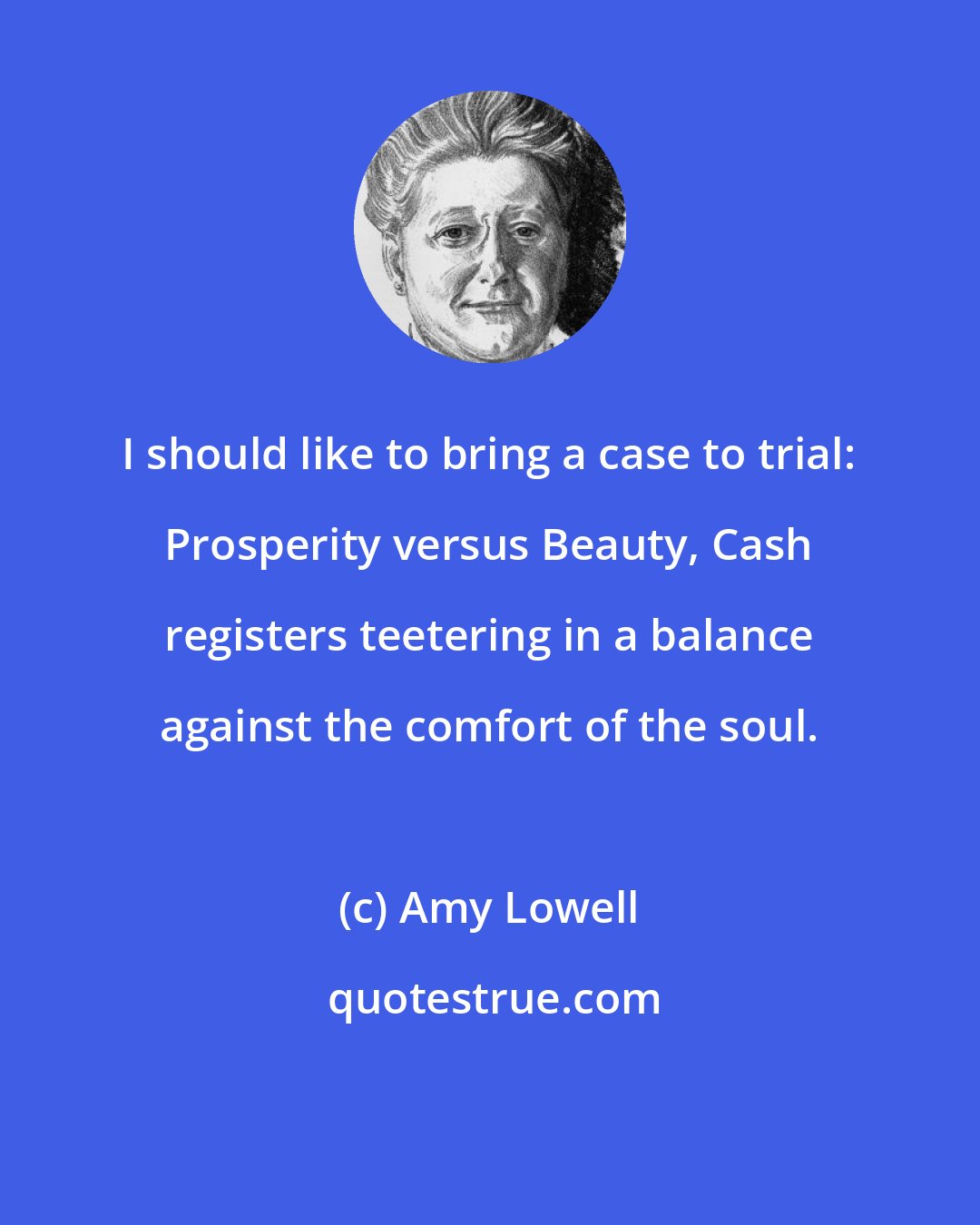 Amy Lowell: I should like to bring a case to trial: Prosperity versus Beauty, Cash registers teetering in a balance against the comfort of the soul.