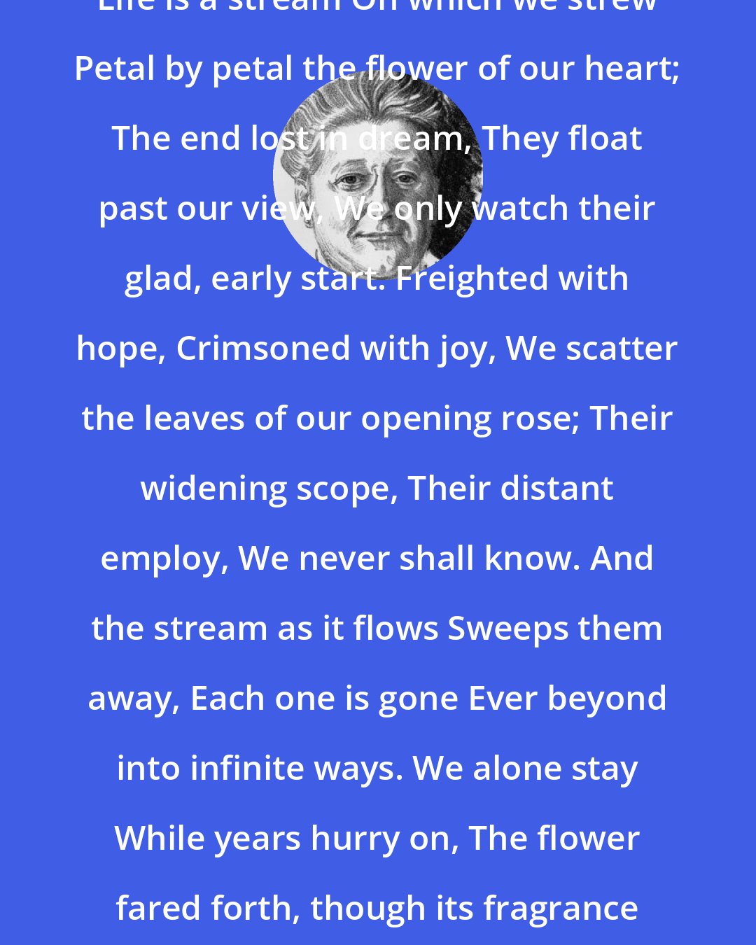 Amy Lowell: Life is a stream On which we strew Petal by petal the flower of our heart; The end lost in dream, They float past our view, We only watch their glad, early start. Freighted with hope, Crimsoned with joy, We scatter the leaves of our opening rose; Their widening scope, Their distant employ, We never shall know. And the stream as it flows Sweeps them away, Each one is gone Ever beyond into infinite ways. We alone stay While years hurry on, The flower fared forth, though its fragrance still stays.