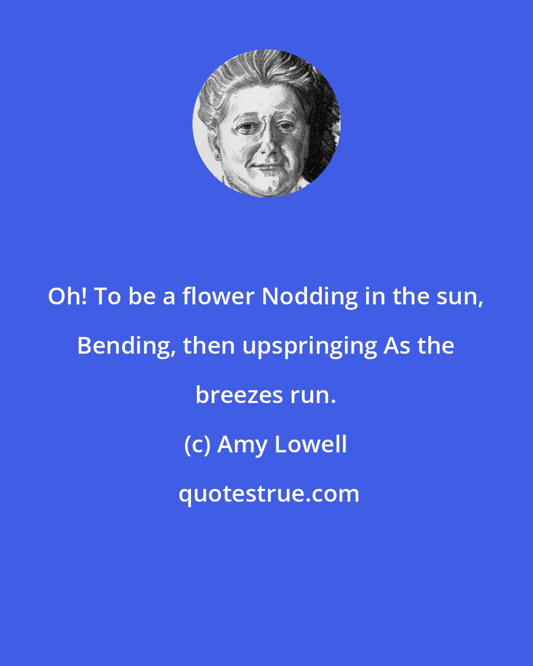 Amy Lowell: Oh! To be a flower Nodding in the sun, Bending, then upspringing As the breezes run.