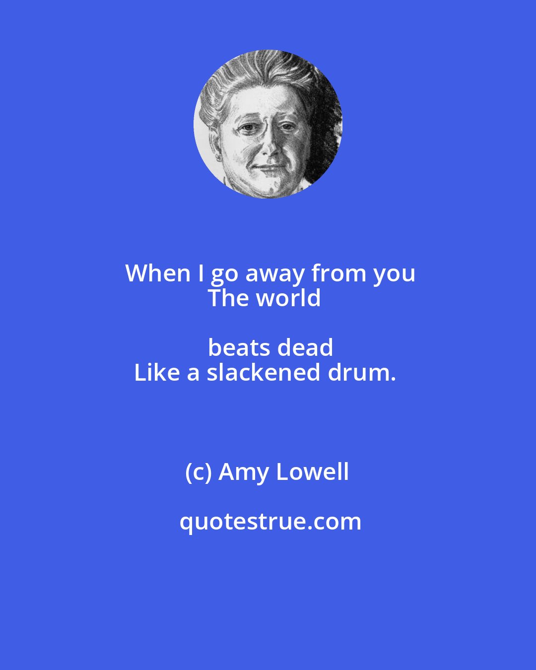 Amy Lowell: When I go away from you
The world beats dead
Like a slackened drum.