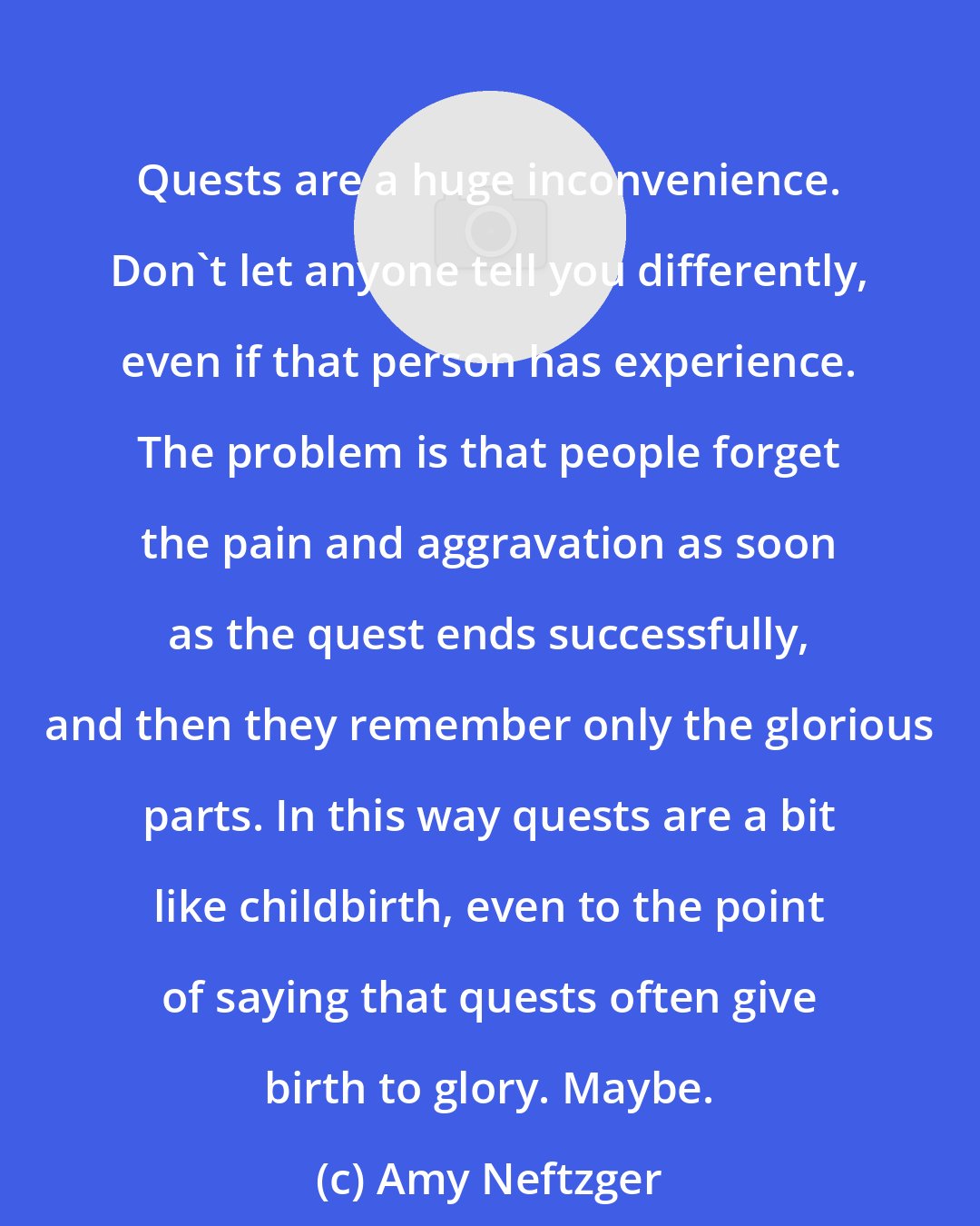 Amy Neftzger: Quests are a huge inconvenience. Don't let anyone tell you differently, even if that person has experience. The problem is that people forget the pain and aggravation as soon as the quest ends successfully, and then they remember only the glorious parts. In this way quests are a bit like childbirth, even to the point of saying that quests often give birth to glory. Maybe.
