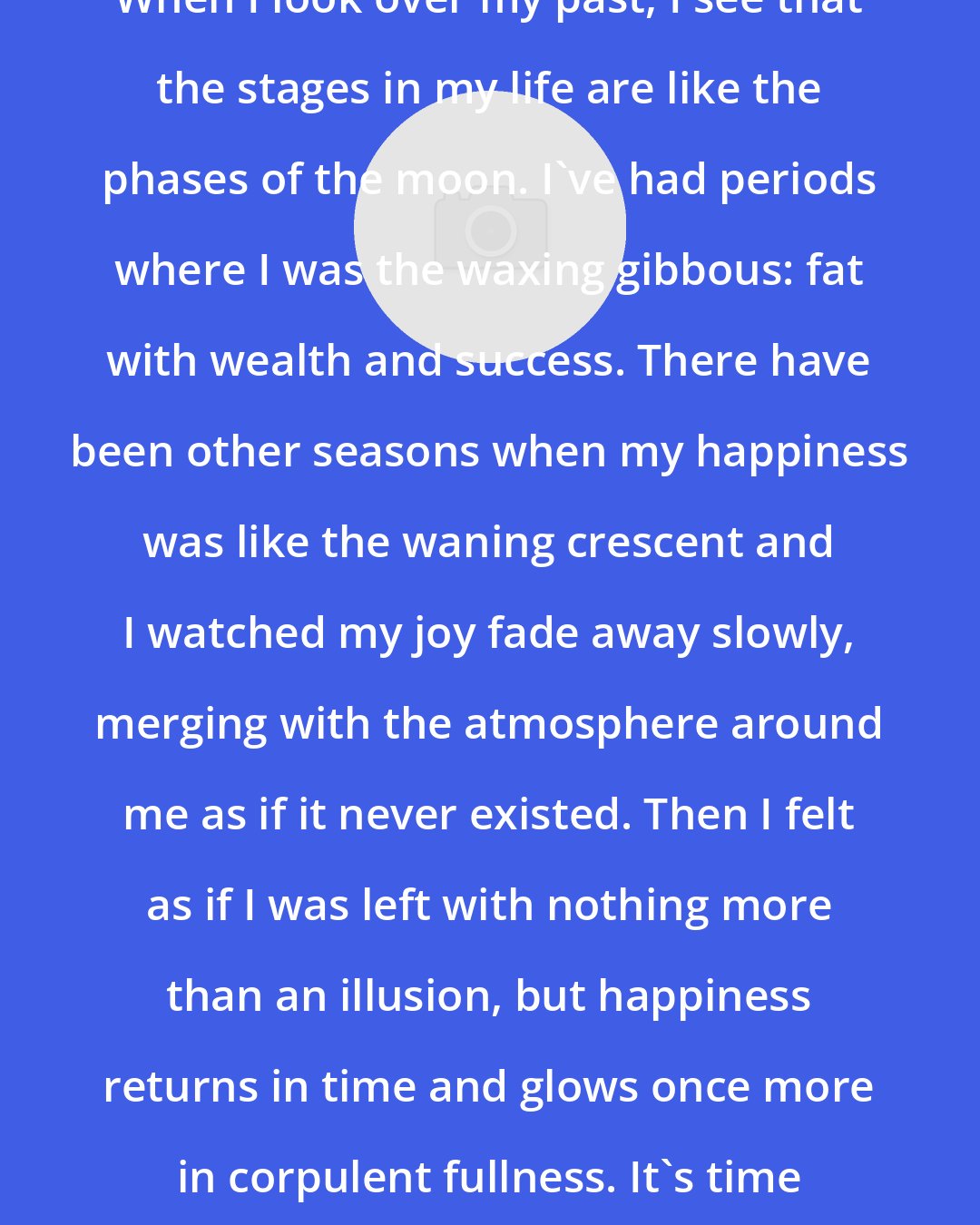 Amy Neftzger: When I look over my past, I see that the stages in my life are like the phases of the moon. I've had periods where I was the waxing gibbous: fat with wealth and success. There have been other seasons when my happiness was like the waning crescent and I watched my joy fade away slowly, merging with the atmosphere around me as if it never existed. Then I felt as if I was left with nothing more than an illusion, but happiness returns in time and glows once more in corpulent fullness. It's time that makes the difference.