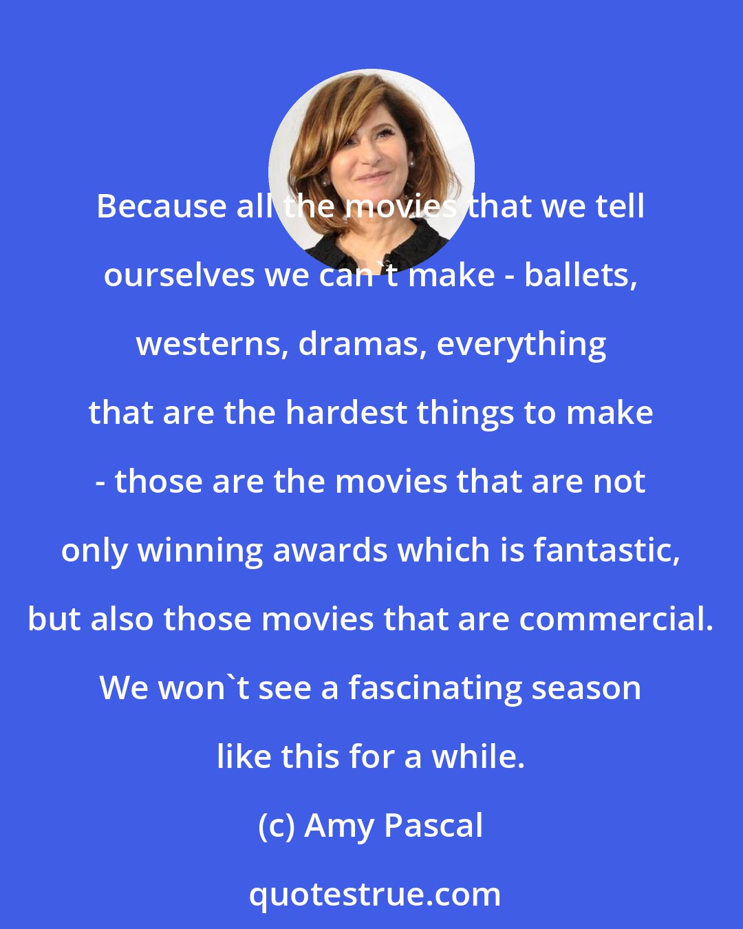 Amy Pascal: Because all the movies that we tell ourselves we can't make - ballets, westerns, dramas, everything that are the hardest things to make - those are the movies that are not only winning awards which is fantastic, but also those movies that are commercial. We won't see a fascinating season like this for a while.