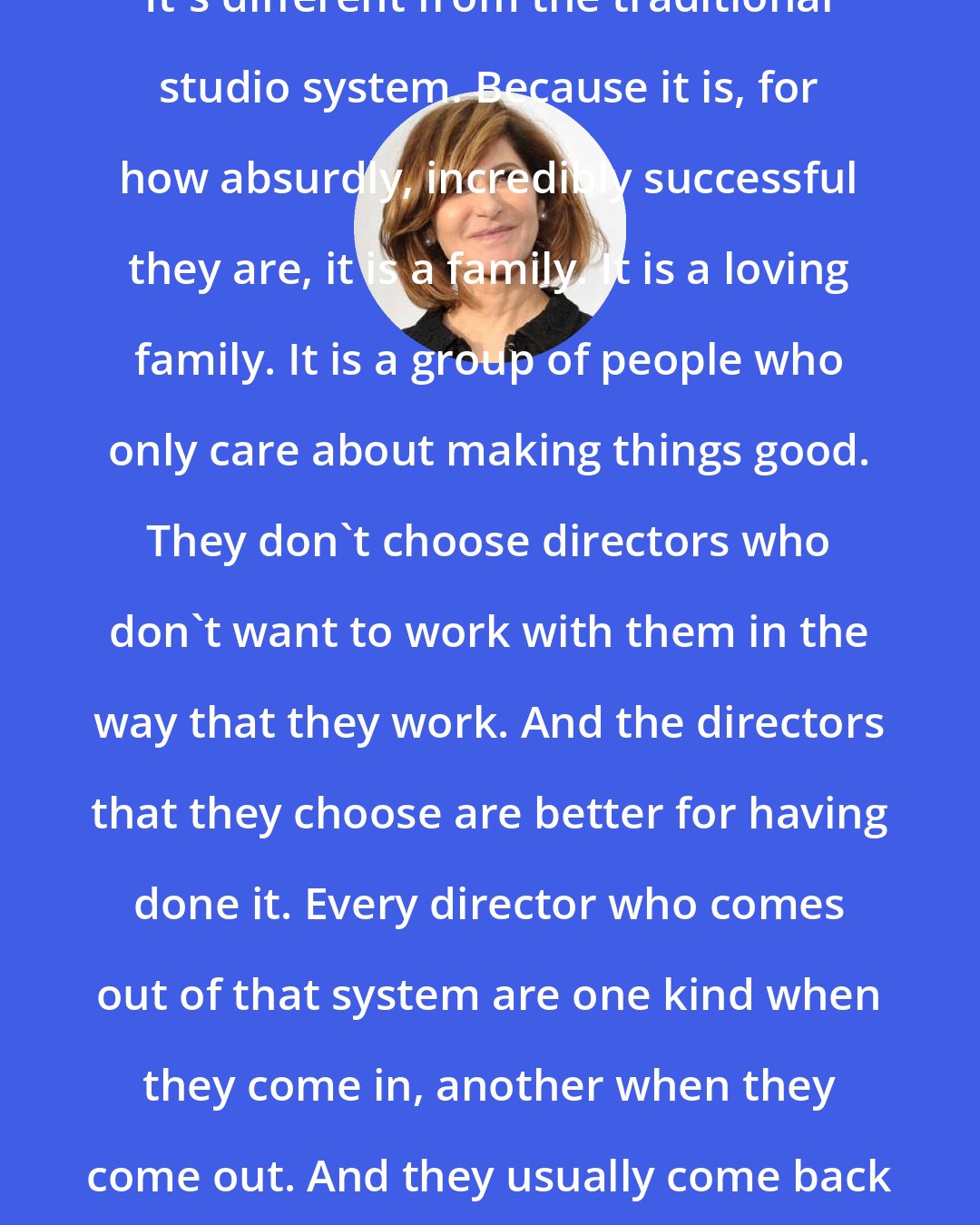 Amy Pascal: It's a lot to do with the Marvel ecosystem. It's different from the traditional studio system. Because it is, for how absurdly, incredibly successful they are, it is a family. It is a loving family. It is a group of people who only care about making things good. They don't choose directors who don't want to work with them in the way that they work. And the directors that they choose are better for having done it. Every director who comes out of that system are one kind when they come in, another when they come out. And they usually come back for more. They usually make more than one.