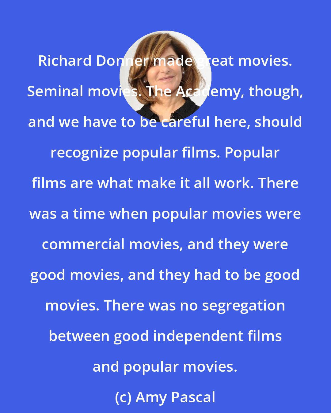 Amy Pascal: Richard Donner made great movies. Seminal movies. The Academy, though, and we have to be careful here, should recognize popular films. Popular films are what make it all work. There was a time when popular movies were commercial movies, and they were good movies, and they had to be good movies. There was no segregation between good independent films and popular movies.