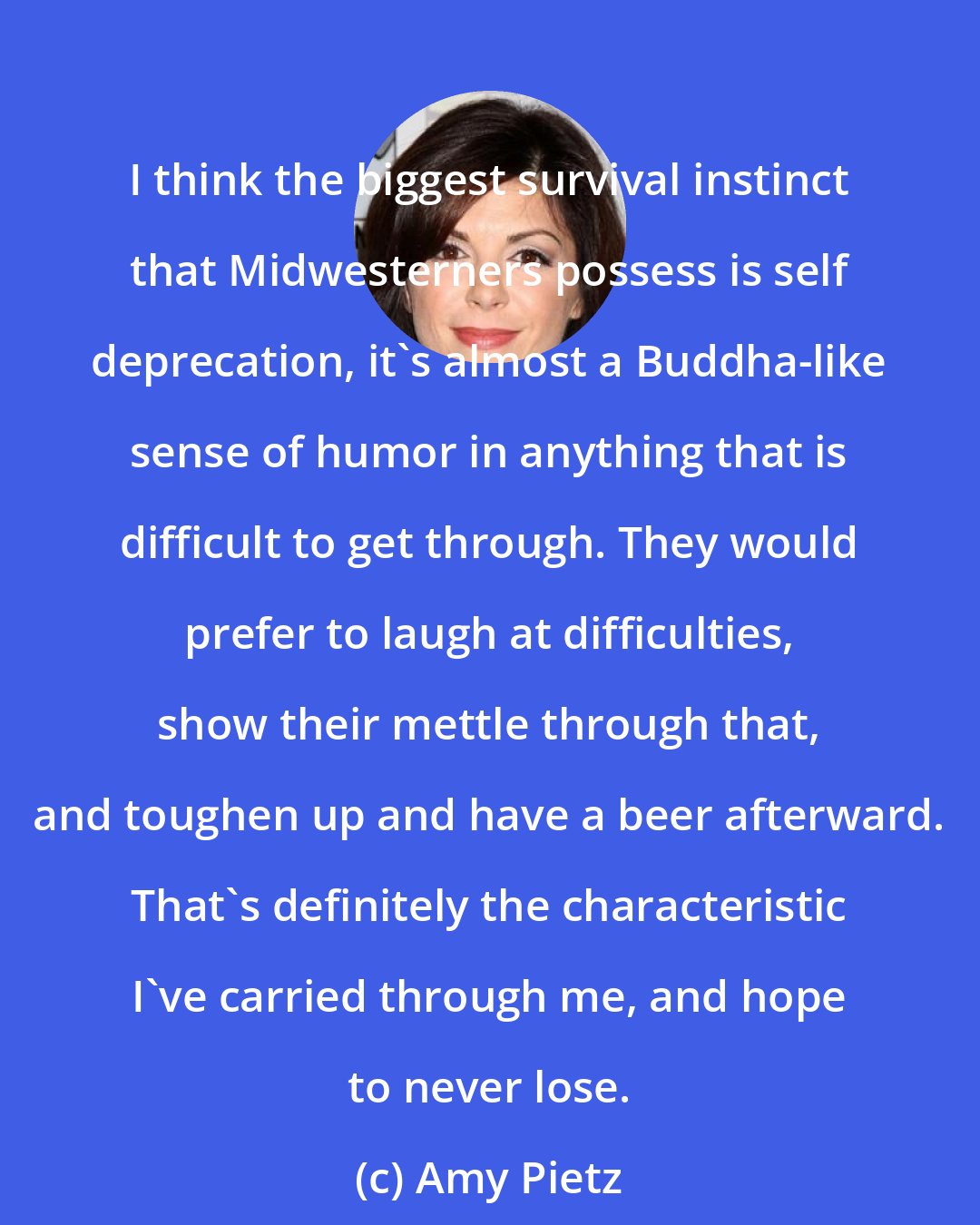 Amy Pietz: I think the biggest survival instinct that Midwesterners possess is self deprecation, it's almost a Buddha-like sense of humor in anything that is difficult to get through. They would prefer to laugh at difficulties, show their mettle through that, and toughen up and have a beer afterward. That's definitely the characteristic I've carried through me, and hope to never lose.