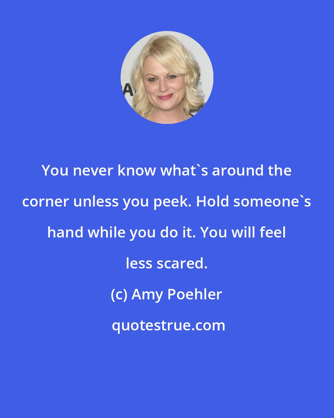 Amy Poehler: You never know what's around the corner unless you peek. Hold someone's hand while you do it. You will feel less scared.