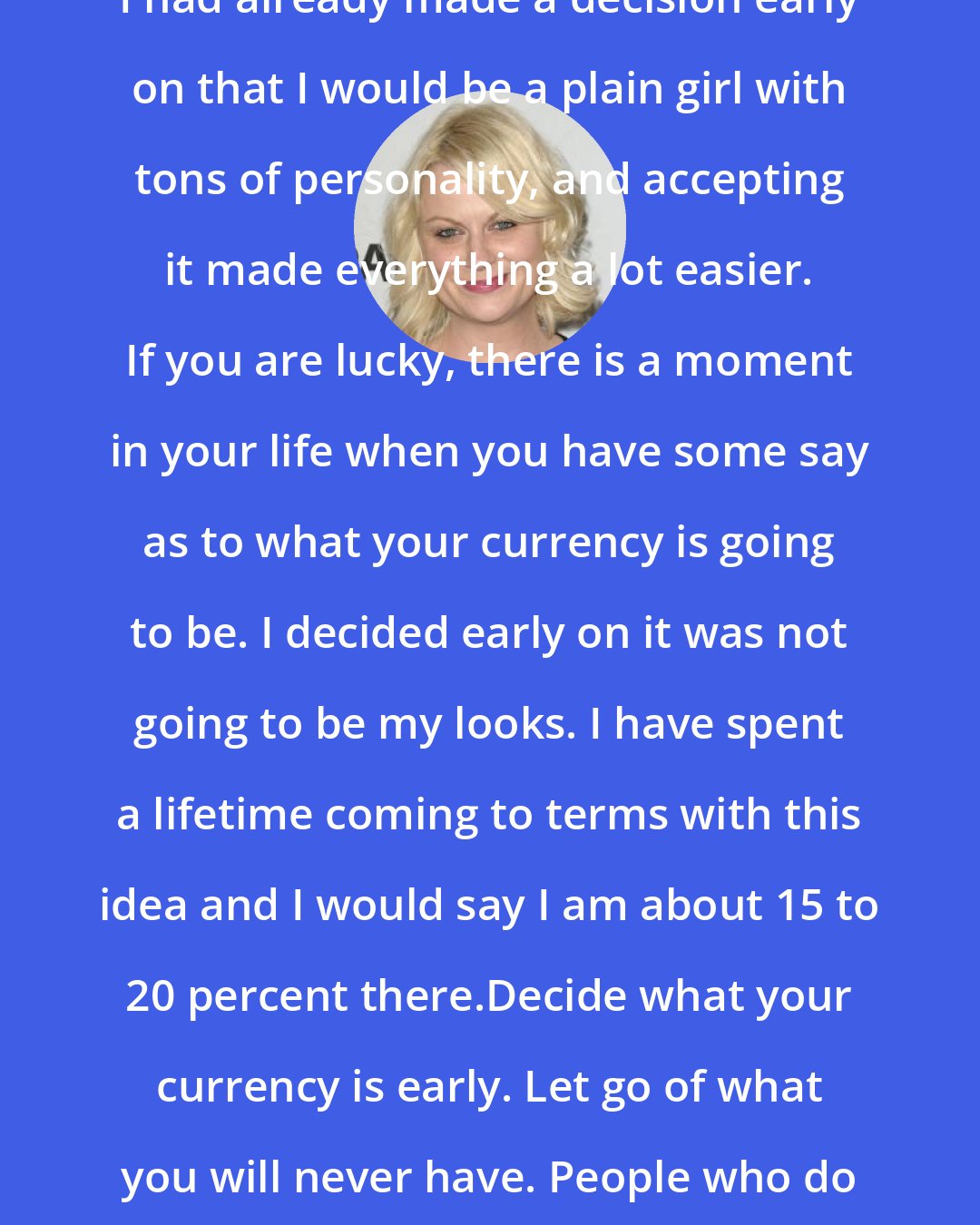 Amy Poehler: I had already made a decision early on that I would be a plain girl with tons of personality, and accepting it made everything a lot easier. If you are lucky, there is a moment in your life when you have some say as to what your currency is going to be. I decided early on it was not going to be my looks. I have spent a lifetime coming to terms with this idea and I would say I am about 15 to 20 percent there.Decide what your currency is early. Let go of what you will never have. People who do this are happier and sexier.