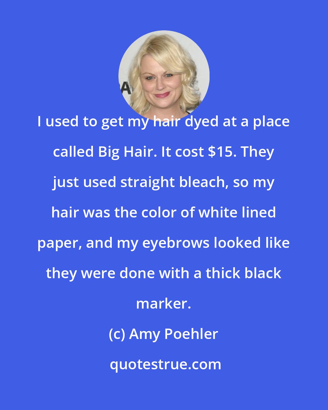 Amy Poehler: I used to get my hair dyed at a place called Big Hair. It cost $15. They just used straight bleach, so my hair was the color of white lined paper, and my eyebrows looked like they were done with a thick black marker.